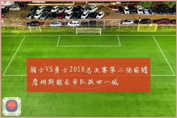 骑士VS勇士2018总决赛第二场前瞻 詹姆斯能否率队扳回一城