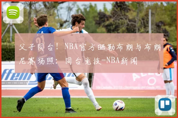 父子同台!NBA官方晒勒布朗与布朗尼赛场照:同台竞技-NBA新闻