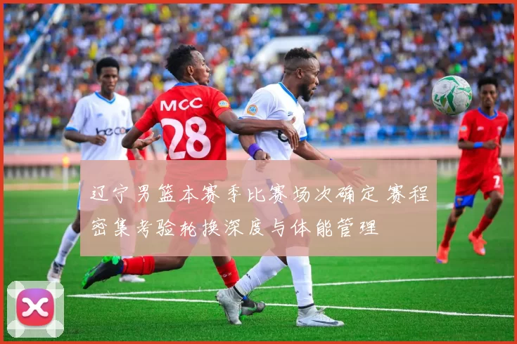 辽宁男篮本赛季比赛场次确定 赛程密集考验轮换深度与体能管理