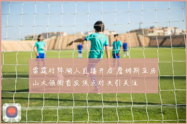 雷霆对阵湖人直播开启 詹姆斯亚历山大领衔首发焦点对决引关注