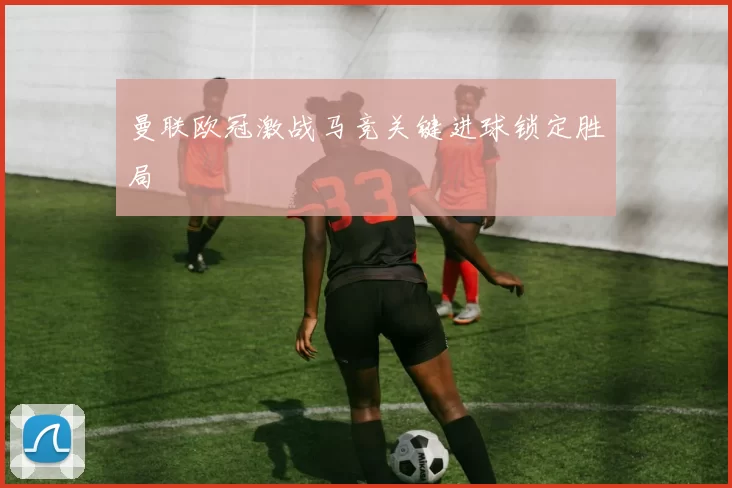 曼联欧冠激战马竞关键进球锁定胜局