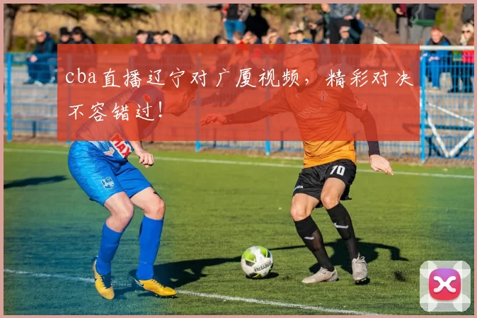 cba直播辽宁对广厦视频，精彩对决不容错过！