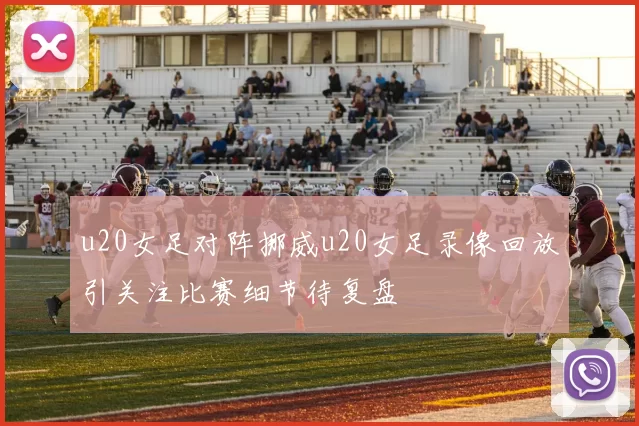 u20女足对阵挪威u20女足录像回放引关注比赛细节待复盘