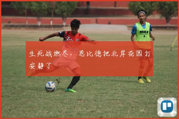 生死战燃尽，恩比德把北岸花园打安静了
