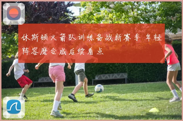 休斯顿火箭队训练备战新赛季 年轻阵容磨合成后续看点