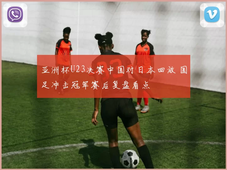 亚洲杯U23决赛中国对日本回放 国足冲击冠军赛后复盘看点