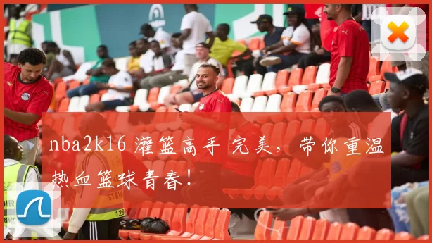 nba2k16 灌篮高手 完美，带你重温热血篮球青春！