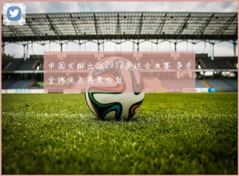 中国女排出战2012奥运会决赛 争夺金牌焦点再聚伦敦