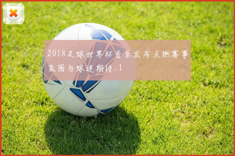 2018足球世界杯音乐发布点燃赛事氛围与球迷期待_1