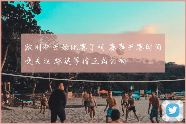 欧洲杯开始比赛了吗 赛事开赛时间受关注 球迷等待正式打响