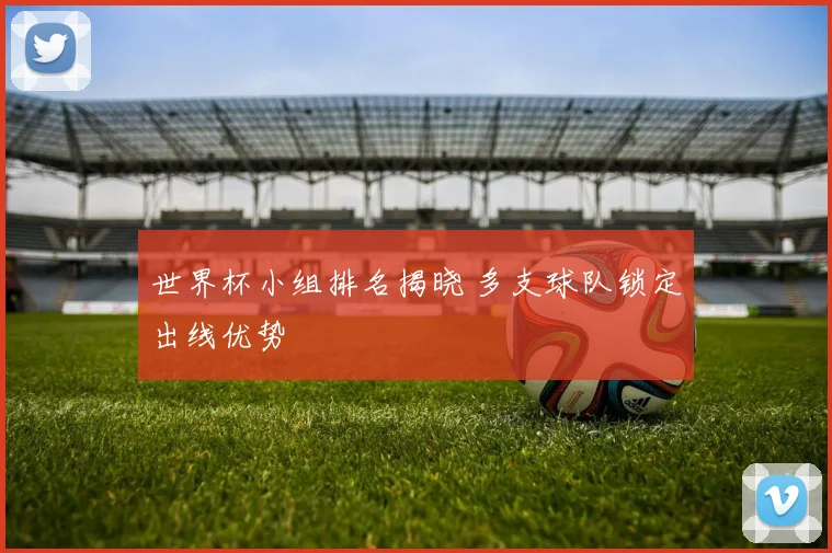 世界杯小组排名揭晓 多支球队锁定出线优势